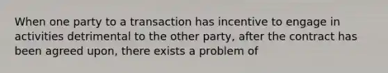 When one party to a transaction has incentive to engage in activities detrimental to the other party, after the contract has been agreed upon, there exists a problem of