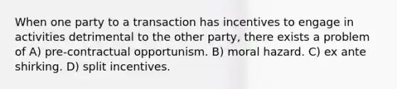 When one party to a transaction has incentives to engage in activities detrimental to the other party, there exists a problem of A) pre-contractual opportunism. B) moral hazard. C) ex ante shirking. D) split incentives.