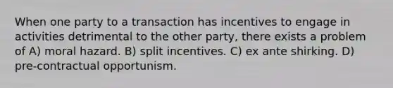 When one party to a transaction has incentives to engage in activities detrimental to the other party, there exists a problem of A) moral hazard. B) split incentives. C) ex ante shirking. D) pre-contractual opportunism.