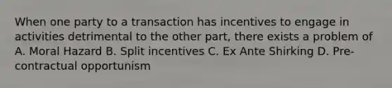 When one party to a transaction has incentives to engage in activities detrimental to the other part, there exists a problem of A. Moral Hazard B. Split incentives C. Ex Ante Shirking D. Pre-contractual opportunism