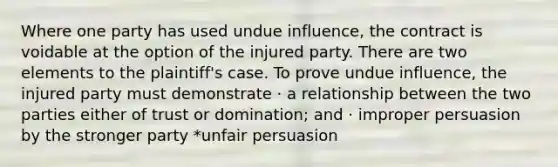 Where one party has used undue influence, the contract is voidable at the option of the injured party. There are two elements to the plaintiff's case. To prove undue influence, the injured party must demonstrate · a relationship between the two parties either of trust or domination; and · improper persuasion by the stronger party *unfair persuasion