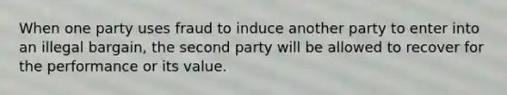 When one party uses fraud to induce another party to enter into an illegal bargain, the second party will be allowed to recover for the performance or its value.