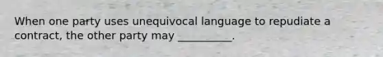 When one party uses unequivocal language to repudiate a contract, the other party may __________.