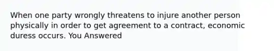 When one party wrongly threatens to injure another person physically in order to get agreement to a contract, economic duress occurs. You Answered