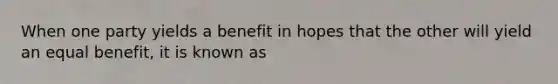 When one party yields a benefit in hopes that the other will yield an equal benefit, it is known as