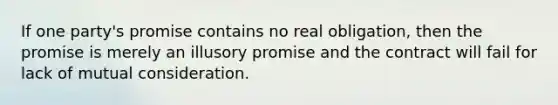 If one party's promise contains no real obligation, then the promise is merely an illusory promise and the contract will fail for lack of mutual consideration.