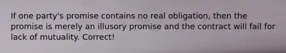 If one party's promise contains no real obligation, then the promise is merely an illusory promise and the contract will fail for lack of mutuality. Correct!