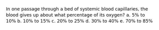 In one passage through a bed of systemic blood capillaries, <a href='https://www.questionai.com/knowledge/k7oXMfj7lk-the-blood' class='anchor-knowledge'>the blood</a> gives up about what percentage of its oxygen? a. 5% to 10% b. 10% to 15% c. 20% to 25% d. 30% to 40% e. 70% to 85%