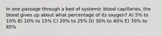 In one passage through a bed of systemic blood capillaries, <a href='https://www.questionai.com/knowledge/k7oXMfj7lk-the-blood' class='anchor-knowledge'>the blood</a> gives up about what percentage of its oxygen? A) 5% to 10% B) 10% to 15% C) 20% to 25% D) 30% to 40% E) 70% to 85%