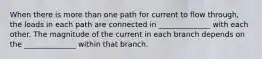 When there is more than one path for current to flow through, the loads in each path are connected in ______________ with each other. The magnitude of the current in each branch depends on the ______________ within that branch.