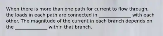 When there is more than one path for current to flow through, the loads in each path are connected in ______________ with each other. The magnitude of the current in each branch depends on the ______________ within that branch.