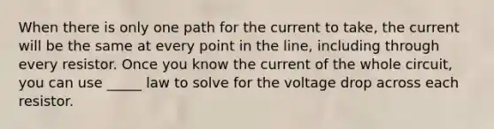 When there is only one path for the current to take, the current will be the same at every point in the line, including through every resistor. Once you know the current of the whole circuit, you can use _____ law to solve for the voltage drop across each resistor.