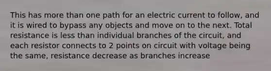 This has <a href='https://www.questionai.com/knowledge/keWHlEPx42-more-than' class='anchor-knowledge'>more than</a> one path for an electric current to follow, and it is wired to bypass any objects and move on to the next. Total resistance is <a href='https://www.questionai.com/knowledge/k7BtlYpAMX-less-than' class='anchor-knowledge'>less than</a> individual branches of the circuit, and each resistor connects to 2 points on circuit with voltage being the same, resistance decrease as branches increase