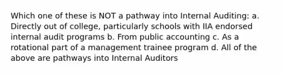 Which one of these is NOT a pathway into Internal Auditing: a. Directly out of college, particularly schools with IIA endorsed internal audit programs b. From public accounting c. As a rotational part of a management trainee program d. All of the above are pathways into Internal Auditors