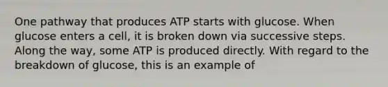 One pathway that produces ATP starts with glucose. When glucose enters a cell, it is broken down via successive steps. Along the way, some ATP is produced directly. With regard to the breakdown of glucose, this is an example of