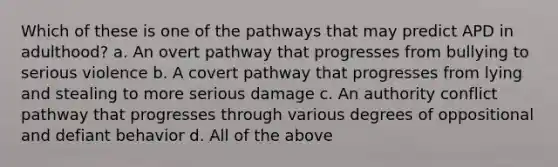 Which of these is one of the pathways that may predict APD in adulthood? a. An overt pathway that progresses from bullying to serious violence b. A covert pathway that progresses from lying and stealing to more serious damage c. An authority conflict pathway that progresses through various degrees of oppositional and defiant behavior d. All of the above