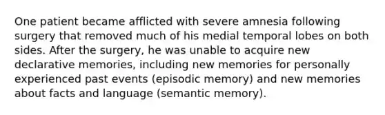 One patient became afflicted with severe amnesia following surgery that removed much of his medial temporal lobes on both sides. After the surgery, he was unable to acquire new declarative memories, including new memories for personally experienced past events (episodic memory) and new memories about facts and language (semantic memory).