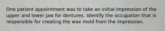 One patient appointment was to take an initial impression of the upper and lower jaw for dentures. Identify the occupation that is responsible for creating the wax mold from the impression.