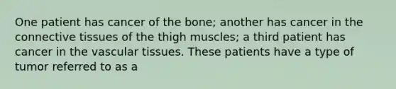 One patient has cancer of the bone; another has cancer in the connective tissues of the thigh muscles; a third patient has cancer in the vascular tissues. These patients have a type of tumor referred to as a