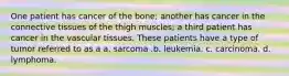 One patient has cancer of the bone; another has cancer in the connective tissues of the thigh muscles; a third patient has cancer in the vascular tissues. These patients have a type of tumor referred to as a a. sarcoma .b. leukemia. c. carcinoma. d. lymphoma.