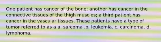 One patient has cancer of the bone; another has cancer in the connective tissues of the thigh muscles; a third patient has cancer in the vascular tissues. These patients have a type of tumor referred to as a a. sarcoma .b. leukemia. c. carcinoma. d. lymphoma.