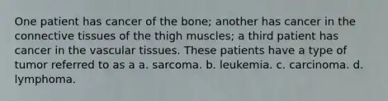 One patient has cancer of the bone; another has cancer in the connective tissues of the thigh muscles; a third patient has cancer in the vascular tissues. These patients have a type of tumor referred to as a a. sarcoma. b. leukemia. c. carcinoma. d. lymphoma.