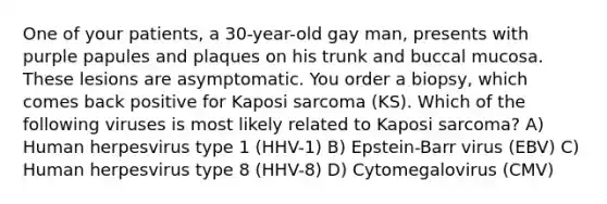 One of your patients, a 30-year-old gay man, presents with purple papules and plaques on his trunk and buccal mucosa. These lesions are asymptomatic. You order a biopsy, which comes back positive for Kaposi sarcoma (KS). Which of the following viruses is most likely related to Kaposi sarcoma? A) Human herpesvirus type 1 (HHV-1) B) Epstein-Barr virus (EBV) C) Human herpesvirus type 8 (HHV-8) D) Cytomegalovirus (CMV)