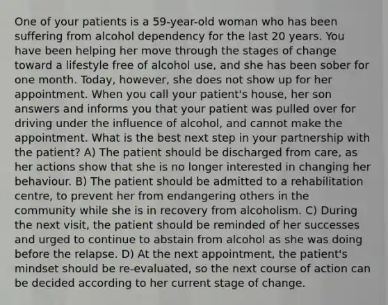 One of your patients is a 59-year-old woman who has been suffering from alcohol dependency for the last 20 years. You have been helping her move through the stages of change toward a lifestyle free of alcohol use, and she has been sober for one month. Today, however, she does not show up for her appointment. When you call your patient's house, her son answers and informs you that your patient was pulled over for driving under the influence of alcohol, and cannot make the appointment. What is the best next step in your partnership with the patient? A) The patient should be discharged from care, as her actions show that she is no longer interested in changing her behaviour. B) The patient should be admitted to a rehabilitation centre, to prevent her from endangering others in the community while she is in recovery from alcoholism. C) During the next visit, the patient should be reminded of her successes and urged to continue to abstain from alcohol as she was doing before the relapse. D) At the next appointment, the patient's mindset should be re-evaluated, so the next course of action can be decided according to her current stage of change.