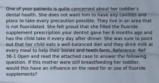 One of your patients is quite concerned about her toddler's dental health. She does not want him to have any cavities and plans to take every precaution possible. They live in an area that is not fluoridated. She felt proud that she filled the fluoride supplement prescription your dentist gave her 6 months ago and has the child take it every day after dinner. She was sure to point out that her child eats a well-balanced diet and they drink milk at every meal to help their bones and teeth form. Reference: Ref 36-1 Open and read the attached case to answer the following question. If this mother were still breastfeeding her toddler, would this have an influence on the need for or use of fluoride supplements?