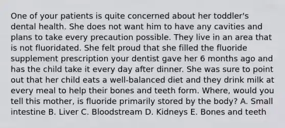 One of your patients is quite concerned about her toddler's dental health. She does not want him to have any cavities and plans to take every precaution possible. They live in an area that is not fluoridated. She felt proud that she filled the fluoride supplement prescription your dentist gave her 6 months ago and has the child take it every day after dinner. She was sure to point out that her child eats a well-balanced diet and they drink milk at every meal to help their bones and teeth form. Where, would you tell this mother, is fluoride primarily stored by the body? A. Small intestine B. Liver C. Bloodstream D. Kidneys E. Bones and teeth