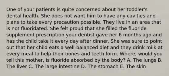 One of your patients is quite concerned about her toddler's dental health. She does not want him to have any cavities and plans to take every precaution possible. They live in an area that is not fluoridated. She felt proud that she filled the fluoride supplement prescription your dentist gave her 6 months ago and has the child take it every day after dinner. She was sure to point out that her child eats a well-balanced diet and they drink milk at every meal to help their bones and teeth form. Where, would you tell this mother, is fluoride absorbed by the body? A. The lungs B. The liver C. The large intestine D. The stomach E. The skin