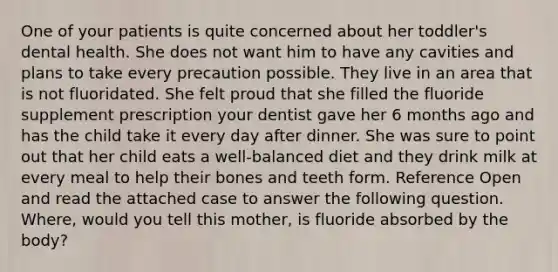 One of your patients is quite concerned about her toddler's dental health. She does not want him to have any cavities and plans to take every precaution possible. They live in an area that is not fluoridated. She felt proud that she filled the fluoride supplement prescription your dentist gave her 6 months ago and has the child take it every day after dinner. She was sure to point out that her child eats a well-balanced diet and they drink milk at every meal to help their bones and teeth form. Reference Open and read the attached case to answer the following question. Where, would you tell this mother, is fluoride absorbed by the body?