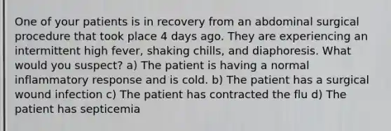 One of your patients is in recovery from an abdominal surgical procedure that took place 4 days ago. They are experiencing an intermittent high fever, shaking chills, and diaphoresis. What would you suspect? a) The patient is having a normal inflammatory response and is cold. b) The patient has a surgical wound infection c) The patient has contracted the flu d) The patient has septicemia