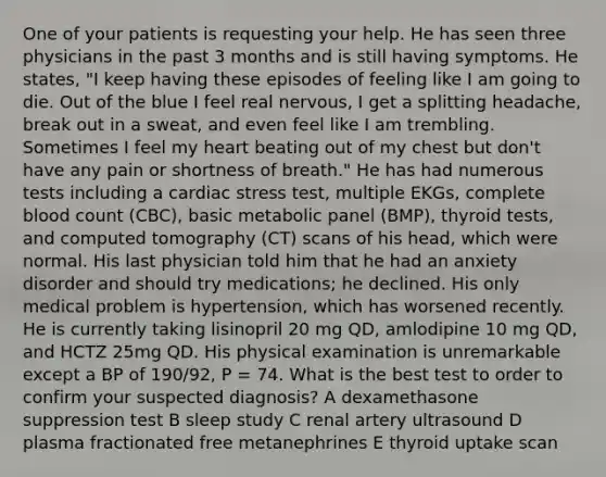 One of your patients is requesting your help. He has seen three physicians in the past 3 months and is still having symptoms. He states, "I keep having these episodes of feeling like I am going to die. Out of the blue I feel real nervous, I get a splitting headache, break out in a sweat, and even feel like I am trembling. Sometimes I feel my heart beating out of my chest but don't have any pain or shortness of breath." He has had numerous tests including a cardiac stress test, multiple EKGs, complete blood count (CBC), basic metabolic panel (BMP), thyroid tests, and computed tomography (CT) scans of his head, which were normal. His last physician told him that he had an anxiety disorder and should try medications; he declined. His only medical problem is hypertension, which has worsened recently. He is currently taking lisinopril 20 mg QD, amlodipine 10 mg QD, and HCTZ 25mg QD. His physical examination is unremarkable except a BP of 190/92, P = 74. What is the best test to order to confirm your suspected diagnosis? A dexamethasone suppression test B sleep study C renal artery ultrasound D plasma fractionated free metanephrines E thyroid uptake scan