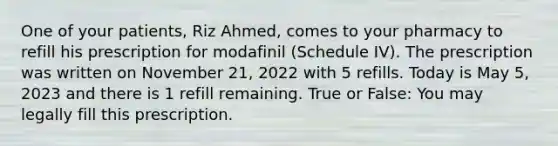 One of your patients, Riz Ahmed, comes to your pharmacy to refill his prescription for modafinil (Schedule IV). The prescription was written on November 21, 2022 with 5 refills. Today is May 5, 2023 and there is 1 refill remaining. True or False: You may legally fill this prescription.