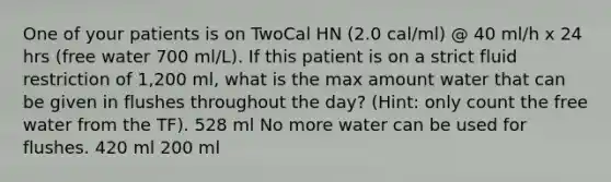 One of your patients is on TwoCal HN (2.0 cal/ml) @ 40 ml/h x 24 hrs (free water 700 ml/L). If this patient is on a strict fluid restriction of 1,200 ml, what is the max amount water that can be given in flushes throughout the day? (Hint: only count the free water from the TF). 528 ml No more water can be used for flushes. 420 ml 200 ml