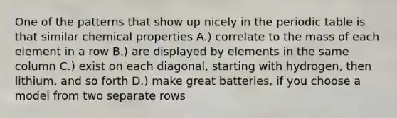 One of the patterns that show up nicely in the periodic table is that similar chemical properties A.) correlate to the mass of each element in a row B.) are displayed by elements in the same column C.) exist on each diagonal, starting with hydrogen, then lithium, and so forth D.) make great batteries, if you choose a model from two separate rows