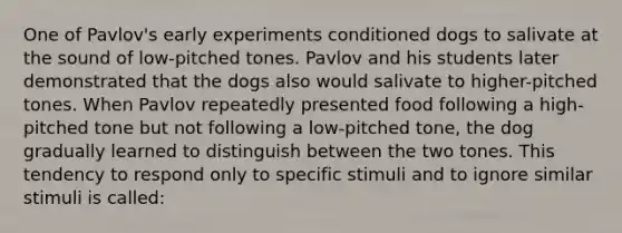 One of Pavlov's early experiments conditioned dogs to salivate at the sound of low-pitched tones. Pavlov and his students later demonstrated that the dogs also would salivate to higher-pitched tones. When Pavlov repeatedly presented food following a high-pitched tone but not following a low-pitched tone, the dog gradually learned to distinguish between the two tones. This tendency to respond only to specific stimuli and to ignore similar stimuli is called: