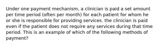 Under one payment mechanism, a clinician is paid a set amount per time period (often per month) for each patient for whom he or she is responsible for providing services. the clinician is paid even if the patient does not require any services during that time period. This is an example of which of the following methods of payment?