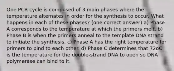 One PCR cycle is composed of 3 main phases where the temperature alternates in order for the synthesis to occur. What happens in each of these phases? (one correct answer) a) Phase A corresponds to the temperature at which the primers melt. b) Phase B is when the primers anneal to the template DNA strand to initiate the synthesis. c) Phase A has the right temperature for primers to bind to each other. d) Phase C determines that 72oC is the temperature for the double-strand DNA to open so DNA polymerase can bind to it.