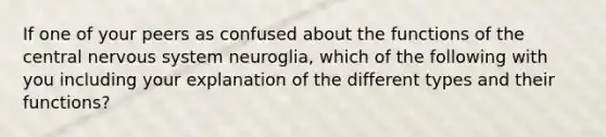 If one of your peers as confused about the functions of the central nervous system neuroglia, which of the following with you including your explanation of the different types and their functions?