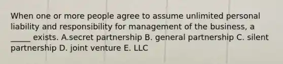 When one or more people agree to assume unlimited personal liability and responsibility for management of the business, a _____ exists. A.secret partnership B. general partnership C. silent partnership D. joint venture E. LLC