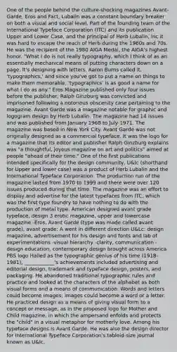 One of the people behind the culture-shocking magazines Avant-Garde, Eros and Fact, Lubalin was a constant boundary breaker on both a visual and social level. Part of the founding team of the International Typeface Corporation (ITC) and its publication Upper and Lower Case, and the principal of Herb Lubalin, Inc it was hard to escape the reach of Herb during the 1960s and 70s. He was the recipient of the 1980 AIGA Medal, the AIGA's highest honor. "What I do is not really typography, which I think of as an essentially mechanical means of putting characters down on a page. It's designing with letters. Aaron Burns called it, 'typographics,' and since you've got to put a name on things to make them memorable, 'typographics' is as good a name for what I do as any." Eros Magazine published only four issues before the publisher, Ralph Ginzburg was convicted and imprisoned following a notorious obscenity case pertaining to the magazine. Avant Garde was a magazine notable for graphic and logogram design by Herb Lubalin. The magazine had 14 issues and was published from January 1968 to July 1971. The magazine was based in New York City. Avant Garde was not originally designed as a commercial typeface. It was the logo for a magazine that its editor and publisher Ralph Ginzburg explains was "a thoughtful, joyous magazine on art and politics" aimed at people "ahead of their time." One of the first publications intended specifically for the design community, U&lc (shorthand for Upper and lower case) was a product of Herb Lubalin and the International Typeface Corporation. The production run of the magazine lasted from 1970 to 1999 and there were over 120 issues produced during that time. The magazine was an effort to display and advertise for the latest typefaces from ITC, which was the first type foundry to have nothing to do with the production of metal type. American designed avant grade typeface, design 3 erotic magazine, upper and lowercase magazine -Eros, Avant Garde (type was made called avant grade), avant grade: A went in different direction U&Lc: design magazine, advertisement for his design and fonts and lab of experimentations -visual hierarchy -clarity, communication -design education, contemporary design brought across America PBS logo Hailed as the typographic genius of his time (1918-1981), ____________'s achievements included advertising and editorial design, trademark and typeface design, posters, and packaging. He abandoned traditional typographic rules and practice and looked at the characters of the alphabet as both visual forms and a means of communication. Words and letters could become images; images could become a word or a letter. He practiced design as a means of giving visual form to a concept or message, as in the proposed logo for Mother and Child magazine, in which the ampersand enfolds and protects the "child" in a visual metaphor for motherly love. Among his typeface designs is Avant Garde. He was also the design director for International Typeface Corporation's tabloid-size journal known as U&lc.