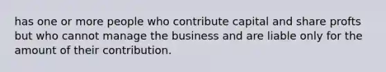 has one or more people who contribute capital and share profts but who cannot manage the business and are liable only for the amount of their contribution.