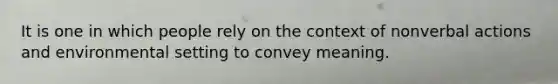 It is one in which people rely on the context of nonverbal actions and environmental setting to convey meaning.