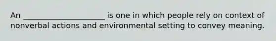 An _____________________ is one in which people rely on context of nonverbal actions and environmental setting to convey meaning.