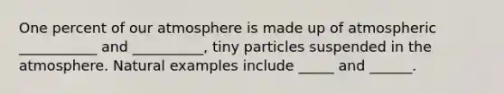 One percent of our atmosphere is made up of atmospheric ___________ and __________, tiny particles suspended in the atmosphere. Natural examples include _____ and ______.