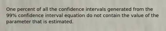 One percent of all the confidence intervals generated from the 99% confidence interval equation do not contain the value of the parameter that is estimated.