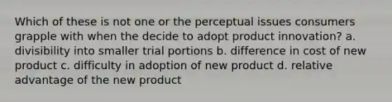 Which of these is not one or the perceptual issues consumers grapple with when the decide to adopt product innovation? a. divisibility into smaller trial portions b. difference in cost of new product c. difficulty in adoption of new product d. relative advantage of the new product