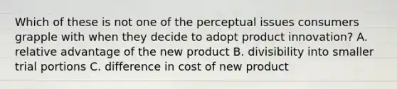 Which of these is not one of the perceptual issues consumers grapple with when they decide to adopt product innovation? A. relative advantage of the new product B. divisibility into smaller trial portions C. difference in cost of new product